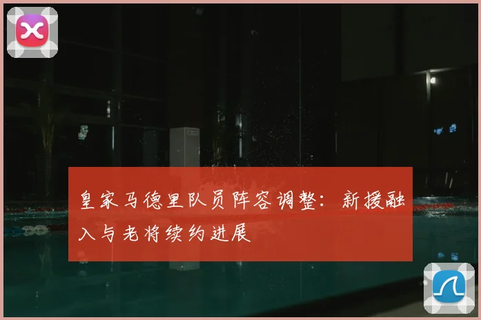 皇家马德里队员阵容调整:新援融入与老将续约进展