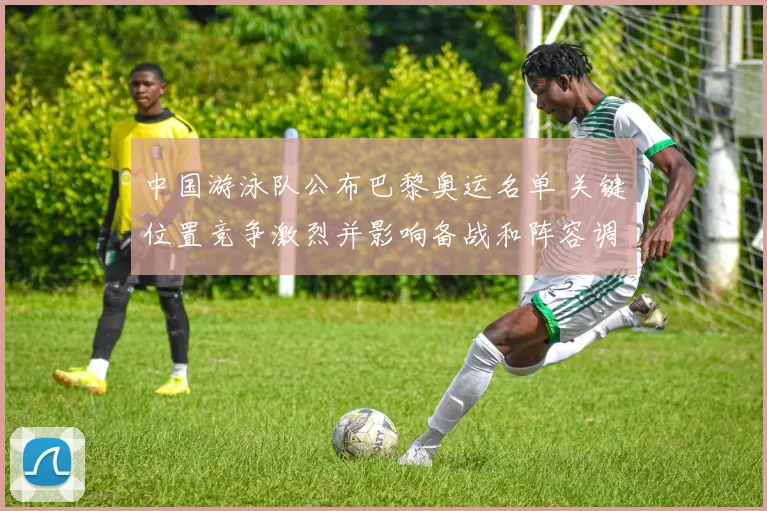 中国游泳队公布巴黎奥运名单 关键位置竞争激烈并影响备战和阵容调整