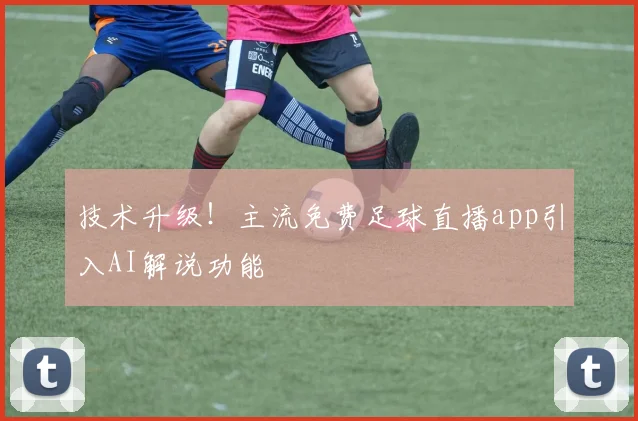 技术升级！主流免费足球直播app引入AI解说功能