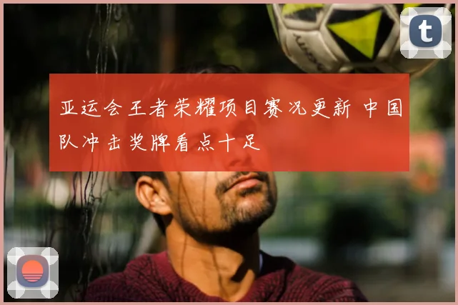 亚运会王者荣耀项目赛况更新 中国队冲击奖牌看点十足