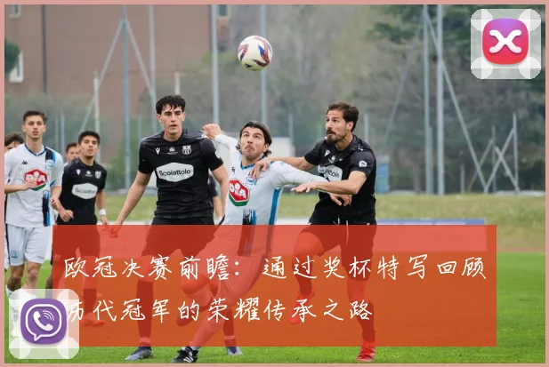 欧冠决赛前瞻：通过奖杯特写回顾历代冠军的荣耀传承之路