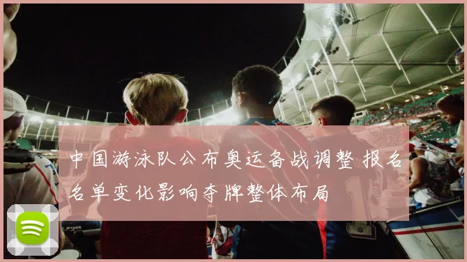 中国游泳队公布奥运备战调整 报名名单变化影响夺牌整体布局