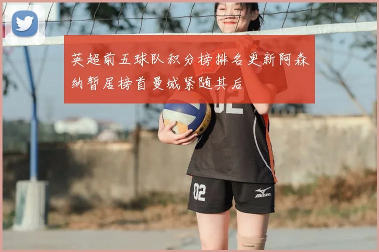 英超前五球队积分榜排名更新阿森纳暂居榜首曼城紧随其后