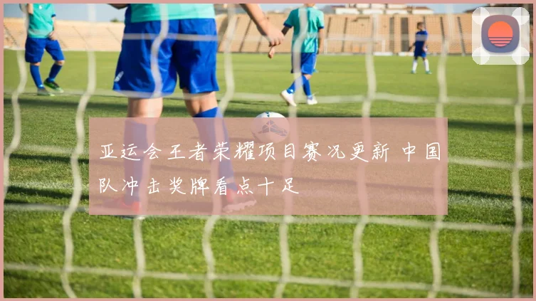 亚运会王者荣耀项目赛况更新 中国队冲击奖牌看点十足